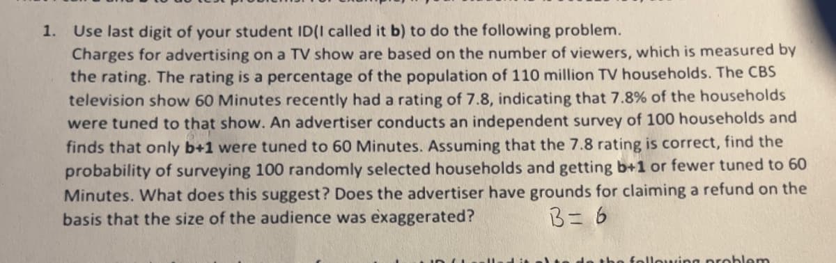 1. Use last digit of your student ID(I called it b) to do the following problem.
Charges for advertising on a TV show are based on the number of viewers, which is measured by
the rating. The rating is a percentage of the population of 110 million TV households. The CBS
television show 60 Minutes recently had a rating of 7.8, indicating that 7.8% of the households
were tuned to that show. An advertiser conducts an independent survey of 100 households and
finds that only b+1 were tuned to 60 Minutes. Assuming that the 7.8 rating is correct, find the
probability of surveying 100 randomly selected households and getting b+1 or fewer tuned to 60
Minutes. What does this suggest? Does the advertiser have grounds for claiming a refund on the
basis that the size of the audience was exaggerated?
B=6
the following problem