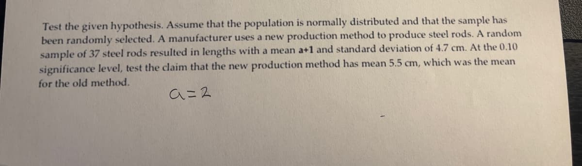 Test the given hypothesis. Assume that the population is normally distributed and that the sample has
been randomly selected. A manufacturer uses a new production method to produce steel rods. A random
sample of 37 steel rods resulted in lengths with a mean a+1 and standard deviation of 4.7 cm. At the 0.10
significance level, test the claim that the new production method has mean 5.5 cm, which was the mean
for the old method.
a=2