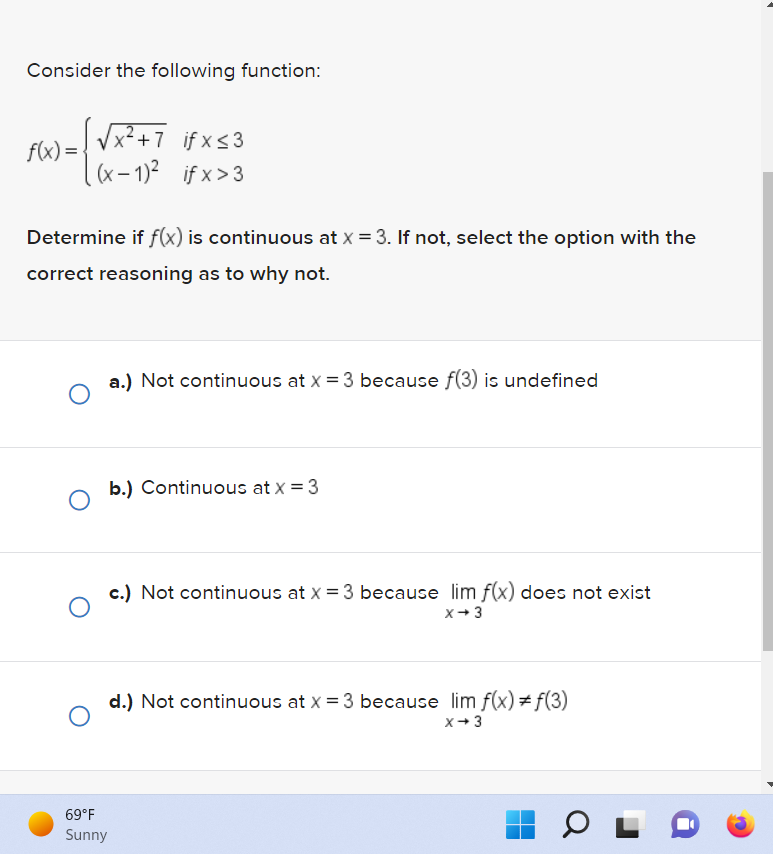 Consider the following function:
√√√x ² + 7 if x ≤ 3
=(x-1)² ifx>3
f(x) =
Determine if f(x) is continuous at x = 3. If not, select the option with the
correct reasoning as to why not.
a.) Not continuous at x = 3 because f(3) is undefined
O
b.) Continuous at x = 3
c.) Not continuous at x = 3 because lim f(x) does not exist
O
x →3
d.) Not continuous at x = 3 because lim f(x) = f(3)
x →3
69°F
Sunny
OL