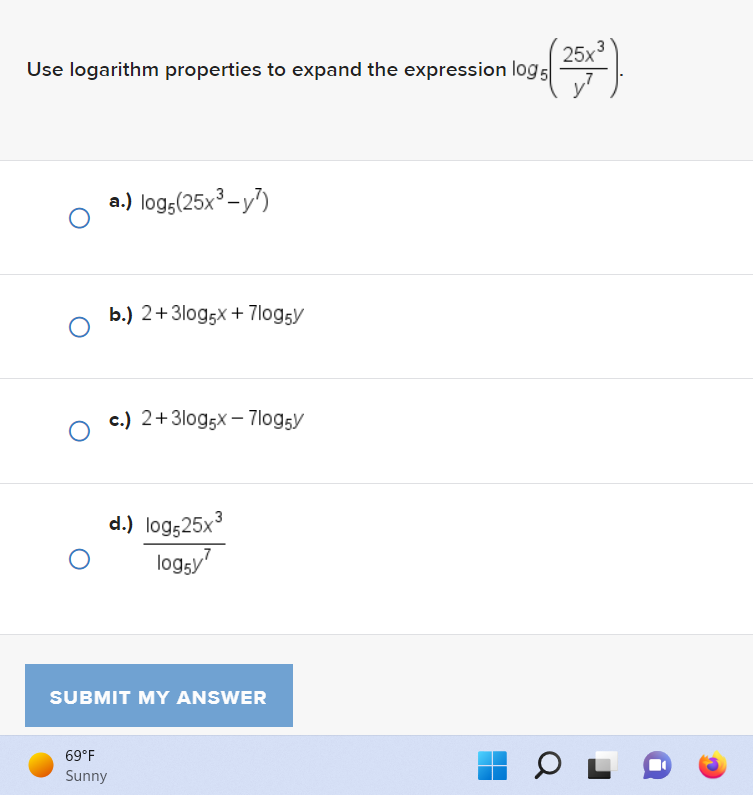 Use logarithm properties to expand the expression log 5
O
O
O
a.) log5 (25x³-y²)
b.) 2+3log5x + 7log5y
69°F
Sunny
c.) 2+3log5x7log5y
d.) log525x³
logy
SUBMIT MY ANSWER
3
(25x²).