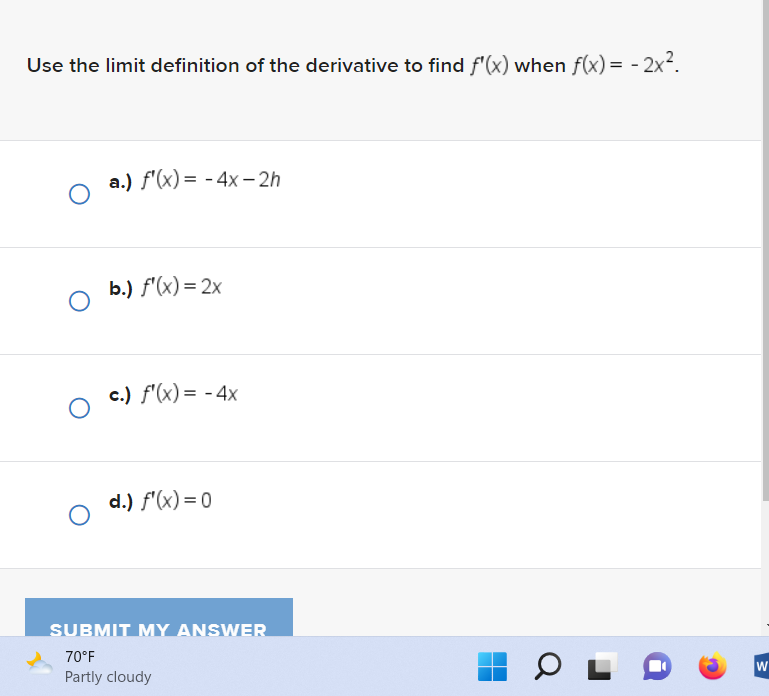 Use the limit definition of the derivative to find f'(x) when f(x) = - 2x².
O
O
O
O
a.) f'(x) = -4x-2h
b.) f'(x) = 2x
c.) f'(x) = - 4x
d.) f'(x) = 0
SUBMIT MY ANSWER
70°F
Partly cloudy
OL
W