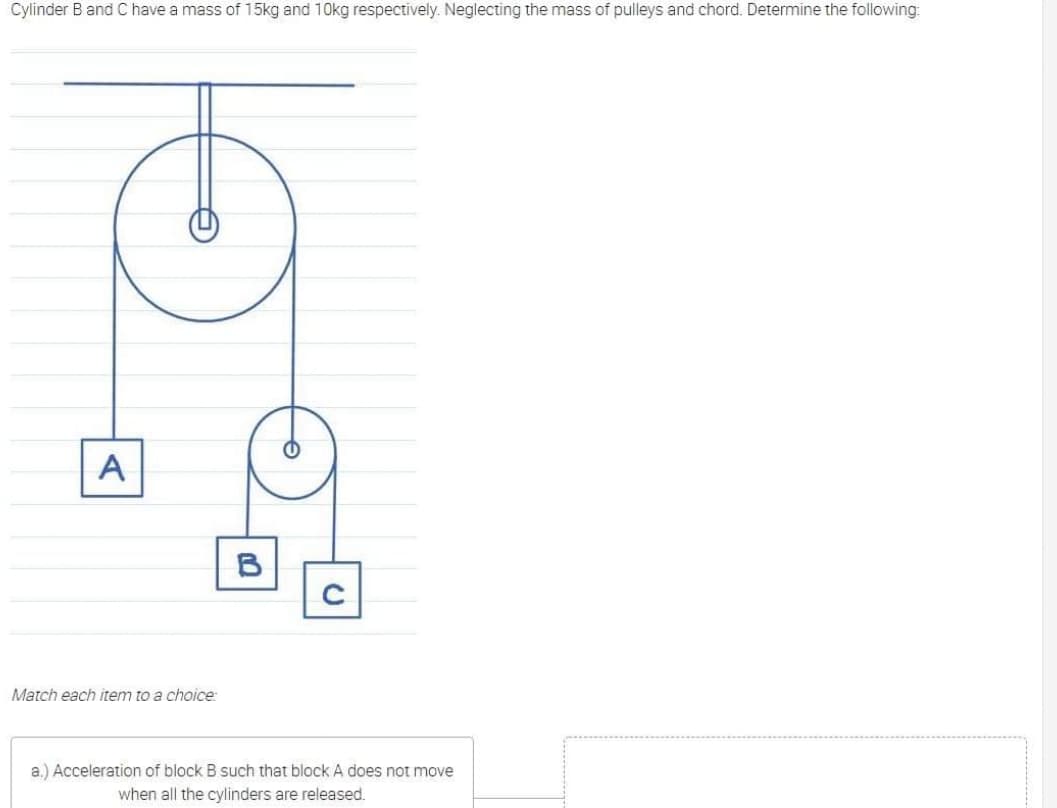 Cylinder Band C have a mass of 15kg and 10kg respectively. Neglecting the mass of pulleys and chord. Determine the following:
A
B
Match each item to a choice:
a.) Acceleration of block B such that block A does not move
when all the cylinders are released.
