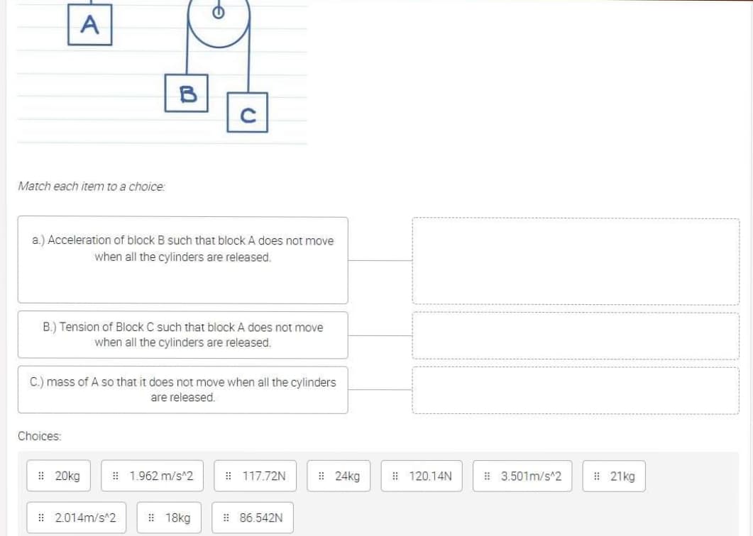 A
B
Match each item to a choice:
a.) Acceleration of block B such that block A does not move
when all the cylinders are released.
B.) Tension of Block C such that block A does not move
when all the cylinders are released.
C.) mass of A so that it does not move when all the cylinders
are released.
Choices:
: 20kg
# 1.962 m/s^2
: 117.72N
: 24kg
# 120.14N
# 3.501m/s^2
# 21kg
: 2.014m/s^2
# 18kg
: 86.542N
