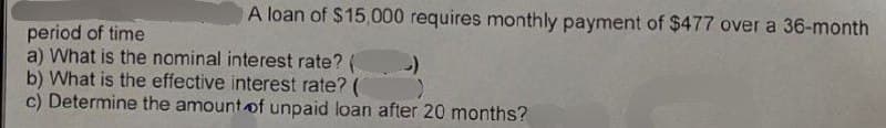 A loan of $15,000 requires monthly payment of $477 over a 36-month
period of time
a) What is the nominal interest rate? (
)
b) What is the effective interest rate? (
c) Determine the amount of unpaid loan after 20 months?