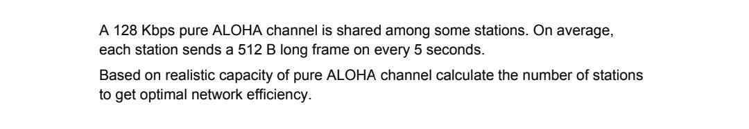 A 128 Kbps pure ALOHA channel is shared among some stations. On average,
each station sends a 512 B long frame on every 5 seconds.
Based on realistic capacity of pure ALOHA channel calculate the number of stations
to get optimal network efficiency.