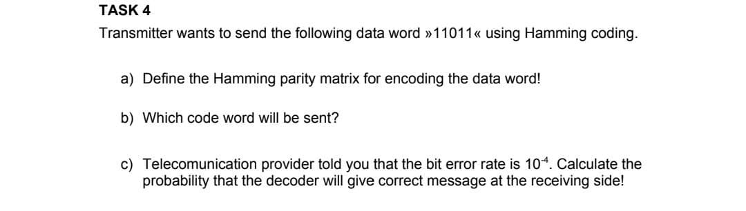 TASK 4
Transmitter wants to send the following data word »11011«< using Hamming coding.
a) Define the Hamming parity matrix for encoding the data word!
b) Which code word will be sent?
c) Telecomunication provider told you that the bit error rate is 104. Calculate the
probability that the decoder will give correct message at the receiving side!