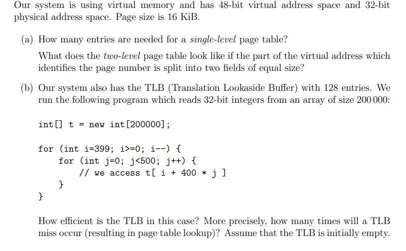 Our system is using virtual memory and has 48-bit virtual address space and 32-bit
physical address space. Page size is 16 KiB.
(a) How many entries are needed for a single-level page table?
What does the two-level page table look like if the part of the virtual address which
identifies the page number is split into two fields of equal size?
(b) Our system also has the TLB (Translation Lookaside Buffer) with 128 entries. We
run the following program which reads 32-bit integers from an array of size 200 000:
int[] t = new int [200000];
for (int i=399; i>=0; i--) {
for (int j=0; j<500; j++) {
}
}
// we access t[ i +400 * j ]
How efficient is the TLB in this case? More precisely, how many times will a TLB
miss occur (resulting in page table lookup)? Assume that the TLB is initially empty.