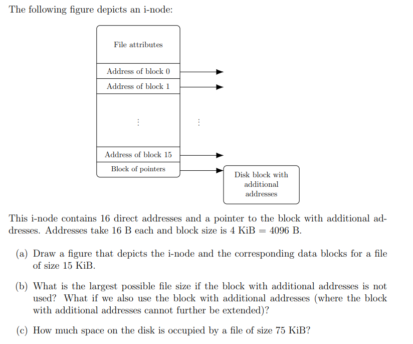 The following figure depicts an i-node:
File attributes
Address of block 0
Address of block 1
:
Address of block 15
Block of pointers
:
Disk block with
additional
addresses
This i-node contains 16 direct addresses and a pointer to the block with additional ad-
dresses. Addresses take 16 B each and block size is 4 KiB = 4096 B.
(a) Draw a figure that depicts the i-node and the corresponding data blocks for a file
of size 15 KiB.
(b) What is the largest possible file size if the block with additional addresses is not
used? What if we also use the block with additional addresses (where the block
with additional addresses cannot further be extended)?
(c) How much space on the disk is occupied by a file of size 75 KiB?