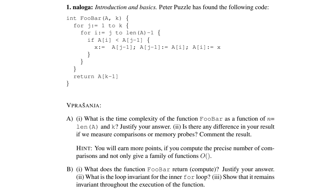 1. naloga: Introduction and basics. Peter Puzzle has found the following code:
int FooBar (A, k) {
for j:=1 to k {
for i:= j to len (A)-1 {
if A[i]<A[j-1] {
X:= A[j-1]; A[j-1] := A[i]; A[i]:= x
}
return A[k-1]
VPRAŠANJA:
A) (i) What is the time complexity of the function FooBar as a function of n=
len (A) and k? Justify your answer. (ii) Is there any difference in your result
if we measure comparisons or memory probes? Comment the result.
HINT: You will earn more points, if you compute the precise number of com-
parisons and not only give a family of functions ().
B) (i) What does the function FooBar return (compute)? Justify your answer.
(ii) What is the loop invariant for the inner for loop? (iii) Show that it remains
invariant throughout the execution of the function.