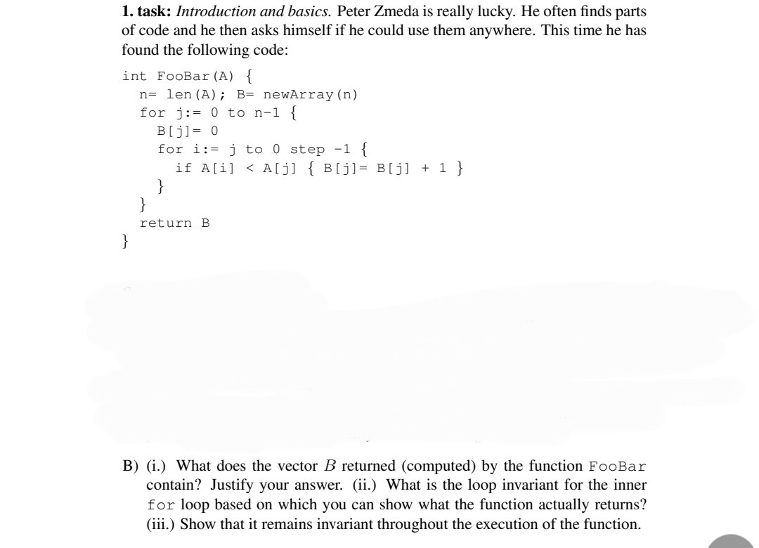 1. task: Introduction and basics. Peter Zmeda is really lucky. He often finds parts
of code and he then asks himself if he could use them anywhere. This time he has
found the following code:
int FooBar (A) {
n= len (A); B= newArray (n)
for j:= 0 to n-1 {
}
B[j] = 0
for i:= j to 0 step -1 {
if A[i] <A[j] { B[j] = B[j] + 1 }
return B
B) (i.) What does the vector B returned (computed) by the function FooBar
contain? Justify your answer. (ii.) What is the loop invariant for the inner
for loop based on which you can show what the function actually returns?
(iii.) Show that it remains invariant throughout the execution of the function.