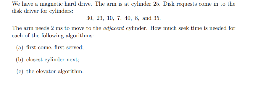 We have a magnetic hard drive. The arm is at cylinder 25. Disk requests come in to the
disk driver for cylinders:
30, 23, 10, 7, 40, 8, and 35.
The arm needs 2 ms to move to the adjacent cylinder. How much seek time is needed for
each of the following algorithms:
(a) first-come, first-served;
(b) closest cylinder next;
(c) the elevator algorithm.