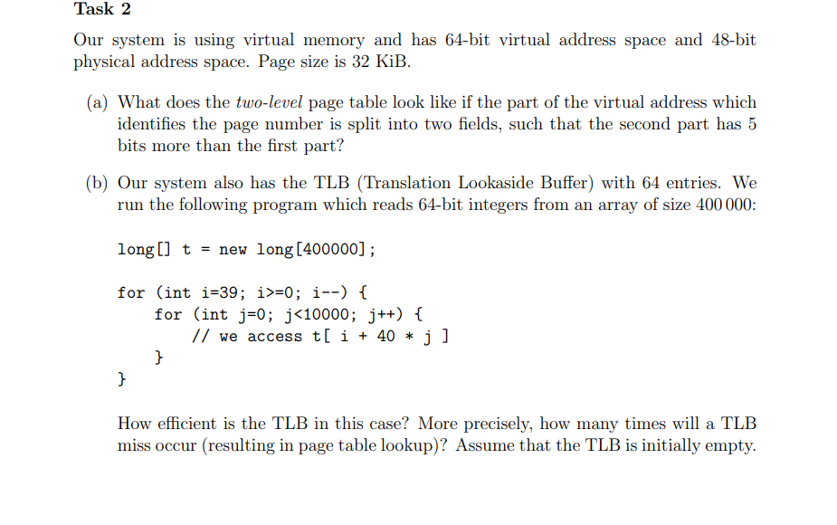 Task 2
Our system is using virtual memory and has 64-bit virtual address space and 48-bit
physical address space. Page size is 32 KiB.
(a) What does the two-level page table look like if the part of the virtual address which
identifies the page number is split into two fields, such that the second part has 5
bits more than the first part?
(b) Our system also has the TLB (Translation Lookaside Buffer) with 64 entries. We
run the following program which reads 64-bit integers from an array of size 400 000:
long []t new long [400000];
for (int i=39; i>=0; i--) {
}
for (int j=0; j<10000; j++) {
}
// we access t[ i +40 * j]
How efficient is the TLB in this case? More precisely, how many times will a TLB
miss occur (resulting in page table lookup)? Assume that the TLB is initially empty.