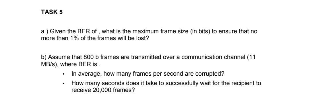 TASK 5
a) Given the BER of, what is the maximum frame size (in bits) to ensure that no
more than 1% of the frames will be lost?
b) Assume that 800 b frames are transmitted over a communication channel (11
MB/s), where BER is
.
.
.
In average, how many frames per second are corrupted?
How many seconds does it take to successfully wait for the recipient to
receive 20,000 frames?