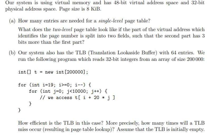 Our system is using virtual memory and has 48-bit virtual address space and 32-bit
physical address space. Page size is 8 KiB.
(a) How many entries are needed for a single-level page table?
What does the two-level page table look like if the part of the virtual address which
identifies the page number is split into two fields, such that the second part has 3
bits more than the first part?
(b) Our system also has the TLB (Translation Lookaside Buffer) with 64 entries. We
run the following program which reads 32-bit integers from an array of size 200 000:
int[] t = new int [200000];
for (int i=19; i>=0; i--) {
}
for (int j = 0; j<10000; j++) {
// we access t[ i + 20 * j]
}
How efficient is the TLB in this case? More precisely, how many times will a TLB
miss occur (resulting in page table lookup)? Assume that the TLB is initially empty.