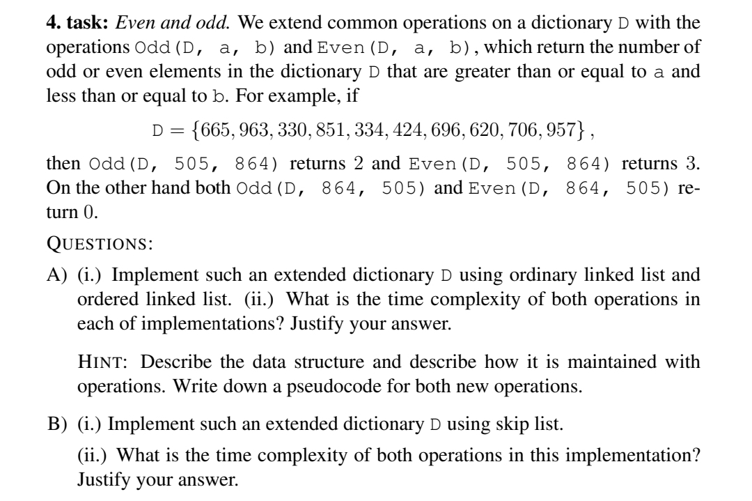 4. task: Even and odd. We extend common operations on a dictionary D with the
operations Odd (D, a, b) and Even (D, a, b), which return the number of
odd or even elements in the dictionary D that are greater than or equal to a and
less than or equal to b. For example, if
D = {665, 963, 330, 851, 334, 424, 696, 620, 706, 957},
then Odd (D, 505, 864) returns 2 and Even (D, 505, 864) returns 3.
On the other hand both Odd (D, 864, 505) and Even (D, 864, 505) re-
turn 0.
QUESTIONS:
A) (i.) Implement such an extended dictionary D using ordinary linked list and
ordered linked list. (ii.) What is the time complexity of both operations in
each of implementations? Justify your answer.
HINT: Describe the data structure and describe how it is maintained with
operations. Write down a pseudocode for both new operations.
B) (i.) Implement such an extended dictionary D using skip list.
(ii.) What is the time complexity of both operations in this implementation?
Justify your answer.