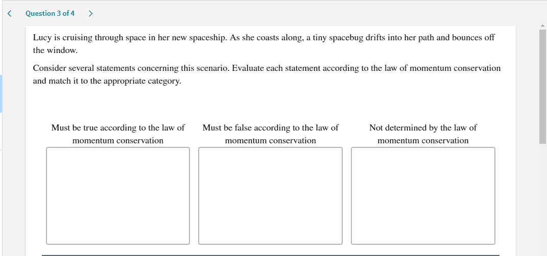 Question 3 of 4
>
Lucy is cruising through space in her new spaceship. As she coasts along, a tiny spacebug drifts into her path and bounces off
the window.
Consider several statements concerning this scenario. Evaluate each statement according to the law of momentum conservation
and match it to the appropriate category.
Must be true according to the law of
Must be false according to the law of
Not determined by the law of
momentum conservation
momentum conservation
momentum conservation
