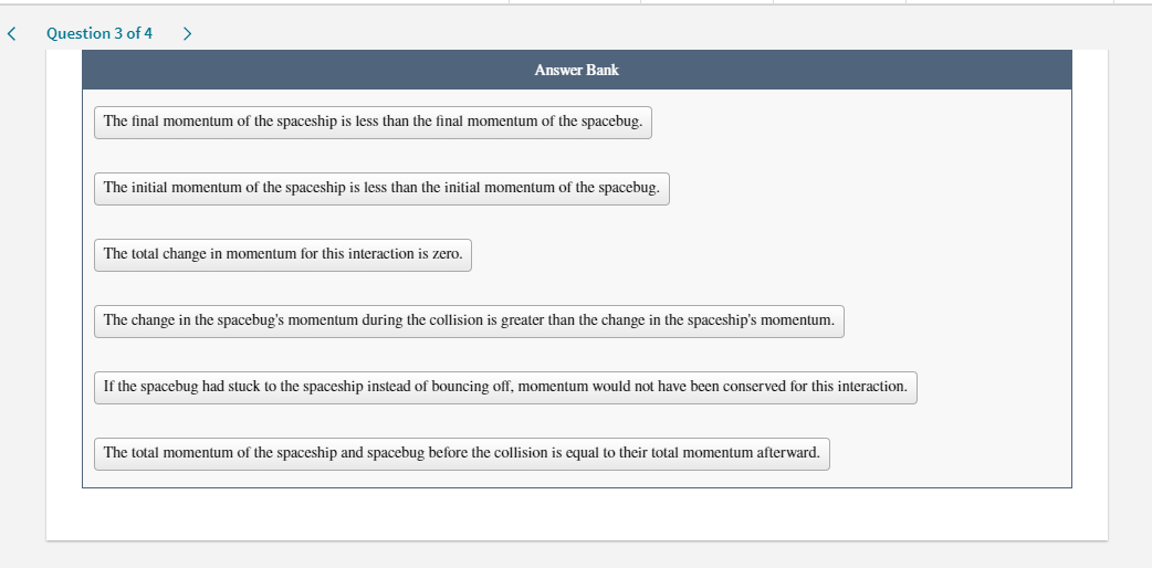 Question 3 of 4
>
Answer Bank
The final momentum of the spaceship is less than the final momentum of the spacebug.
The initial momentum of the spaceship is less than the initial momentum of the spacebug.
The total change in momentum for this interaction is zero.
The change in the spacebug's momentum during the collision is greater than the change in the spaceship's momentum.
If the spacebug had stuck to the spaceship instead of bouncing off, momentum would not have been conserved for this interaction.
The total momentum of the spaceship and spacebug before the collision is equal to their total momentum afterward.
