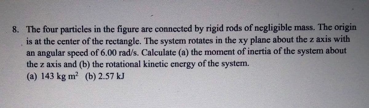 8. The four particles in the figure are connected by rigid rods of negligible mass. The origin
is at the center of the rectangle. The system rotates in the xy plane about the z axis with
an angular speed of 6.00 rad/s. Calculate (a) the moment of inertia of the system about
the z axis and (b) the rotational kinetic energy of the system.
(a) 143 kg m? (b) 2.57 kJ
