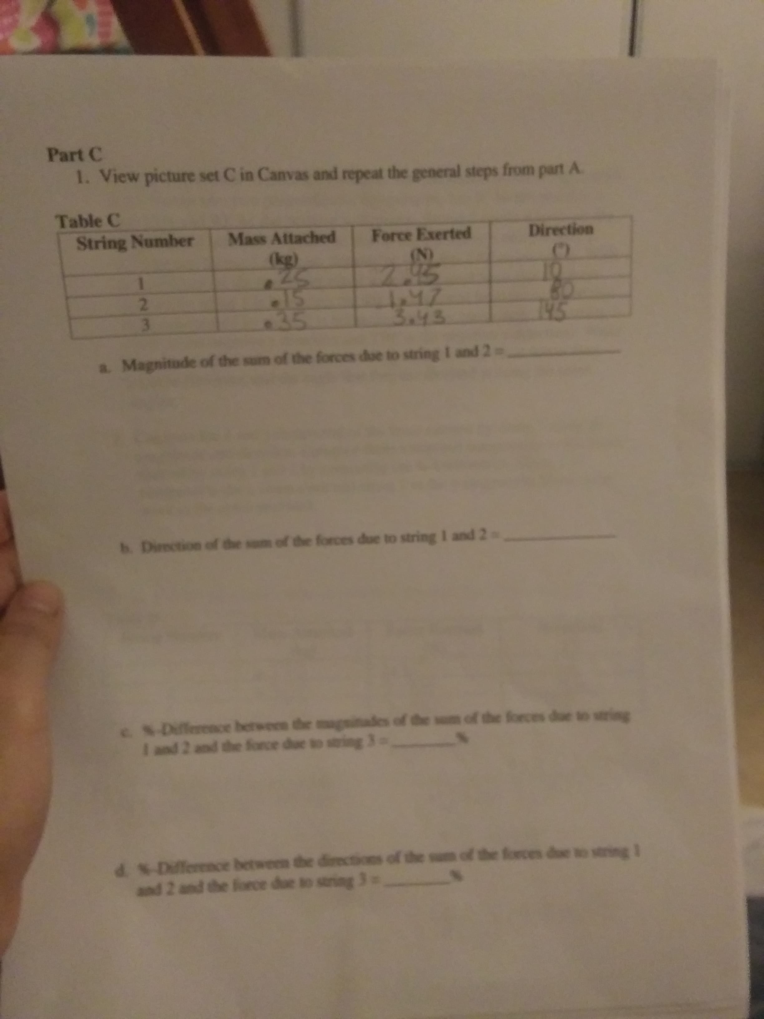 Part C
1. View picture set C in Canvas and repeat the general steps from part A.
Table C
Mass Attached
Force Exerted
Direction
String Number
(N)
(kg)
25
2.
3.
35
3a43
1945
a. Magnitude of the sum of the forces due to string I and 2
h. Direction of the sm of the forces due to string I and 2
-Dillerence between the magnitades of the sum of the forces due so string
I and 2 and the force due to string 3
