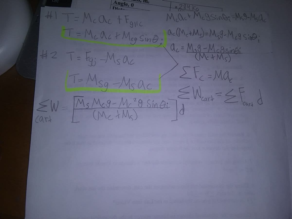 Angle, 0
Dist
284 KG
#I T=Mcac t Fgire
T=Mcac+ Meg Sine
M.act McgSin@Ms9-Msac
ac(MctM)=MgG-Mc9 sin@;
ac= Mag-Magsinék
(Mct Ms)
H2 T= Fg; -Ms ac
Efc=MQ
EW
To Msg -Msac
%1
cart
Ms Meg-Mc²9 Sin Oi
.
(MctM)
cart
sW=
cart
