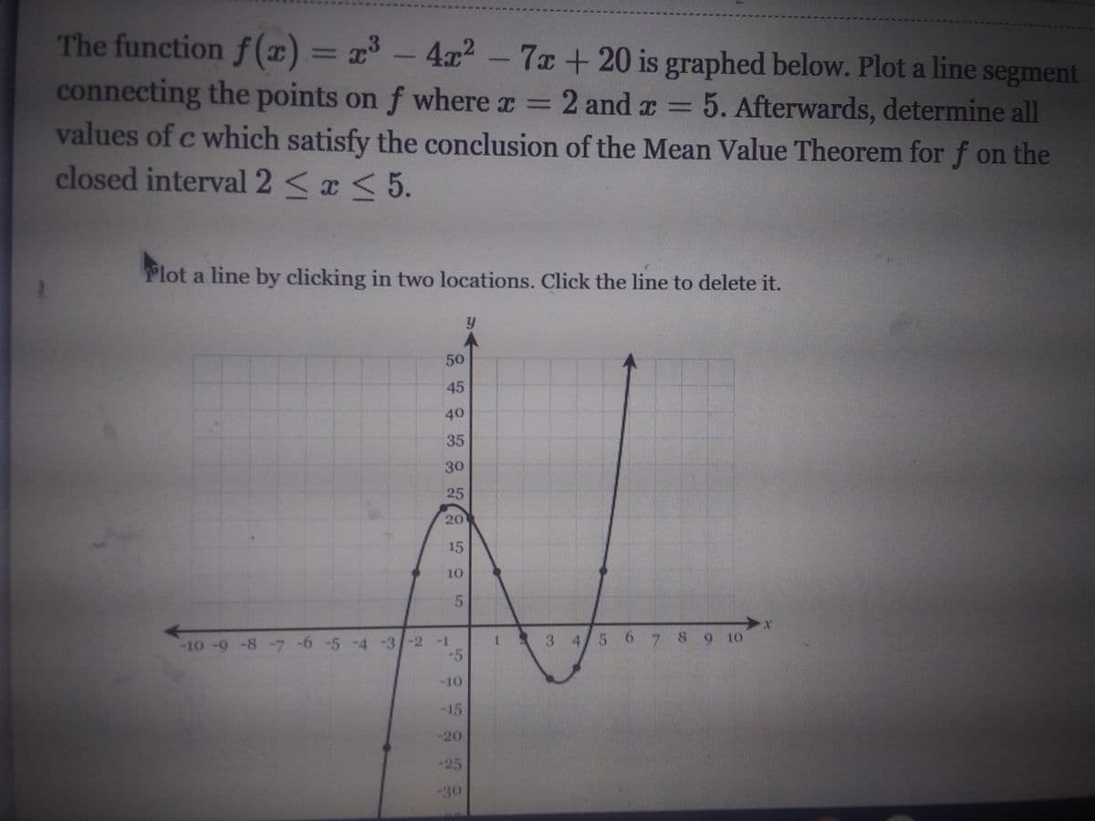 **Title: Application of the Mean Value Theorem**

**Description:**

The function \( f(x) = x^3 - 4x^2 - 7x + 20 \) is graphed below. Your task is to plot a line segment connecting the points on \( f \) where \( x = 2 \) and \( x = 5 \). Afterwards, determine all values of \( c \) which satisfy the conclusion of the Mean Value Theorem for \( f \) on the closed interval \( 2 \leq x \leq 5 \).

**Instructions:**
- Plot a line by clicking in two locations on the graph. 
- Click the line to delete it.

**Graph Explanation:**

- The graph shows the curve of the function \( f(x) = x^3 - 4x^2 - 7x + 20 \).
- The x-axis ranges from -10 to 10, and the y-axis ranges from -50 to 50.
- Key points on the graph are marked at notable intervals.
- Use this visual to identify and connect the points \( (2, f(2)) \) and \( (5, f(5)) \).

**Objective:**

Utilize the Mean Value Theorem:

The Mean Value Theorem states that if a function \( f \) is continuous on the closed interval \([a, b]\) and differentiable on the open interval \((a, b)\), there exists at least one number \( c \) in the open interval \((a, b)\) such that:

\[
f'(c) = \frac{f(b) - f(a)}{b - a}
\]

Apply this principle to find the values of \( c \) within the interval \( 2 < x < 5 \).