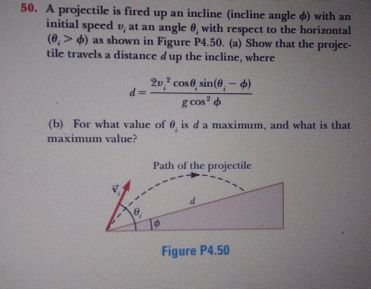 50. A projectile is fired up an incline (incline angle d) with an
initial specd v, at an angle 0, with respect to the horizontal
(0,> 6) as shown in Figure P4.50. (a) Show that the projec-
tile travels a distance dup the incline, where
2v, cos 0, sin(@, - )
g cos 4
(b) For what value of 0, is d a maximum, and what is that
maximum value?
Path of the projectile
Figure P4,50
