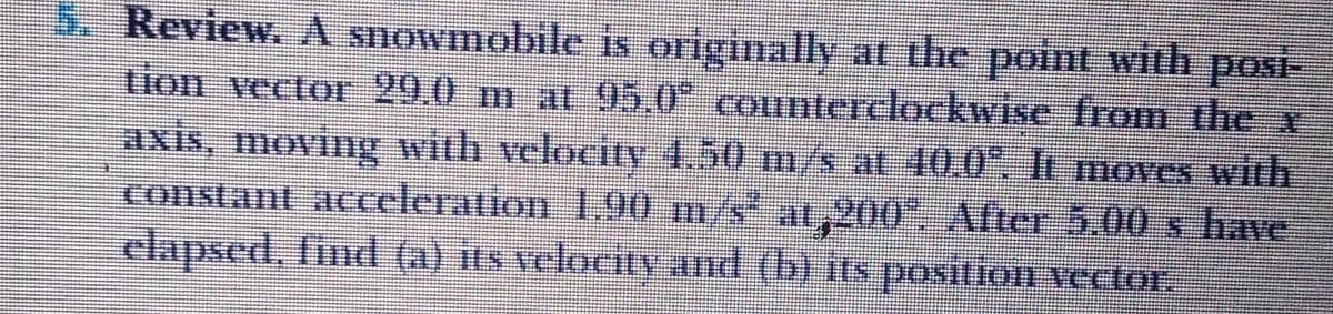 5. Review. A snowmobile is originally at the point with posi-
tion vector 29.0 m at 95.0 counterelockwise from the x
axis, moving with velocity 4,50 m/s at 40.0". It moves with
constant acceleration 1,90 m/s at,200", After 5.00 s have
clapsed, find (a) its velocity and (b) its posiion vector.
