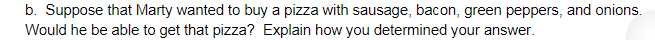 b. Suppose that Marty wanted to buy a pizza with sausage, bacon, green peppers, and onions.
Would he be able to get that pizza? Explain how you determined your answer.
