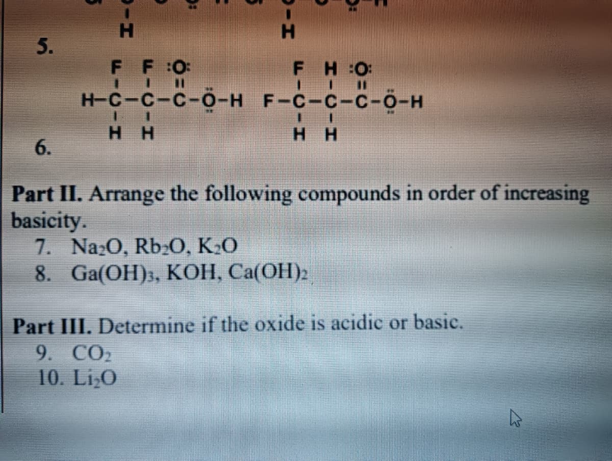 H.
H.
5.
FF 0:
%3D
FH:0:
%3D
H-C-C-C-O-H F-C-c-C-0-H
H H
нн
6.
Part II. Arrange the following compounds in order of increasing
basicity.
7. Naz0, Rb:O, KO
8. Ga(OH)3, KOH, Ca(OH)2
Part III. Determine if the oxide is acidic or basic.
9. СО2
10. Li,O
