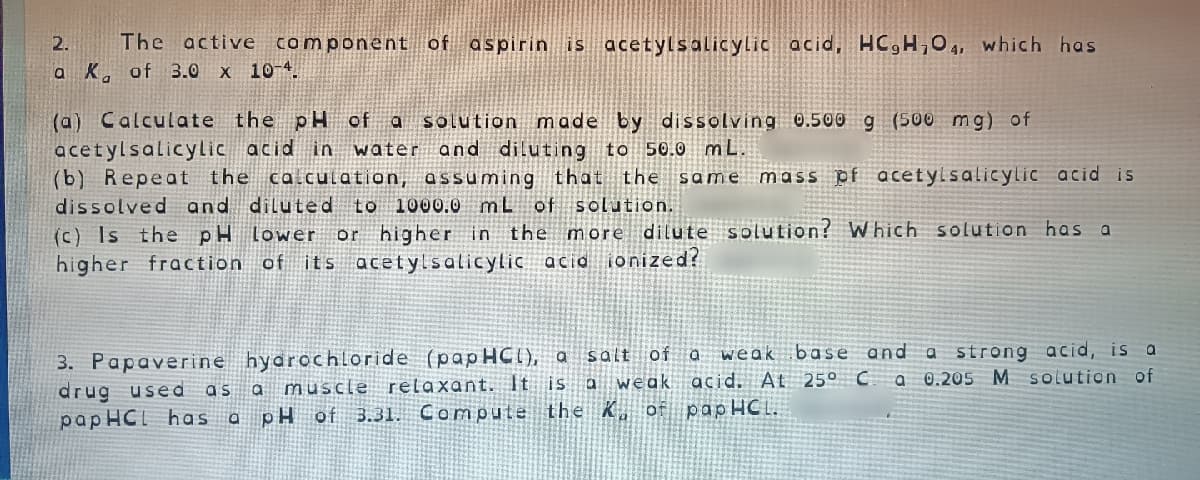 The active component of aspirin is acetylsalicylic acid, HC,H,O 4, which has
a K. of 3.0
2.
X 10-4
(a) Calculate the pH of a solution made by dissolving 0.500 g (500 mg) of
acetylsalicylic acid in water
(b) Repeat the calculation, assuming that the same mass pf
and diluting to 50.0 mL.
acetylsalicylic acid is
dissolved and diluted
to 1000.0 mL of solution.
(c) Is the pH lower or higher in the more dilute solution? W hich solution has a
higher fraction of its acetylsalicylic acid ionized?
weak base and a strong acid, is a
0.205 M solution of
3. Papaverine hydrochloride (papHCI), a
drug used
pap HCI has a
salt of a
as a muscle relaxant. It is a weak acid. At 25° C a
pH of
3.31. Compute the K, of
papHCI.
