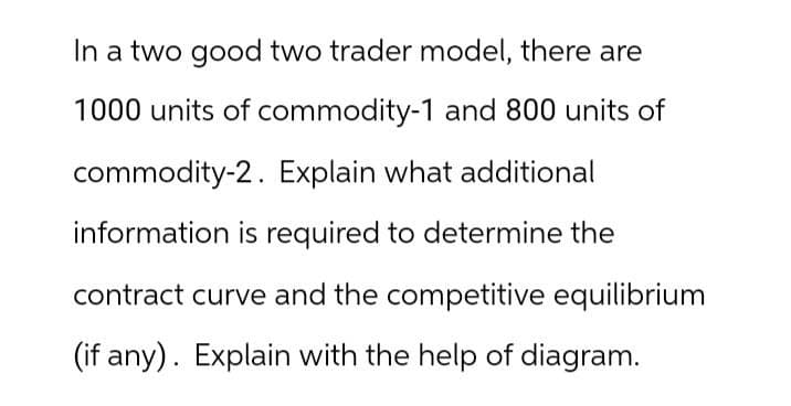 In a two good two trader model, there are
1000 units of commodity-1 and 800 units of
commodity-2. Explain what additional
information is required to determine the
contract curve and the competitive equilibrium
(if any). Explain with the help of diagram.