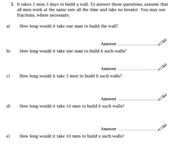 3. It takes 2 men 3 days to build a wall. To answer these questions, assume that
all men work at the same rate all the time and take no breaks! You may use
fractions, where necessary.
a)
How long would it take one man to build the wall?
Answer .
b)
How long would it take one man to build 6 such walls?
Answer .
c)
How long would it take 3 men to build 6 such walls?
Answer .
d)
How long would it take 10 men to build 6 such walls?
Answer .
e)
How long would it take 10 men to build x such walls?
