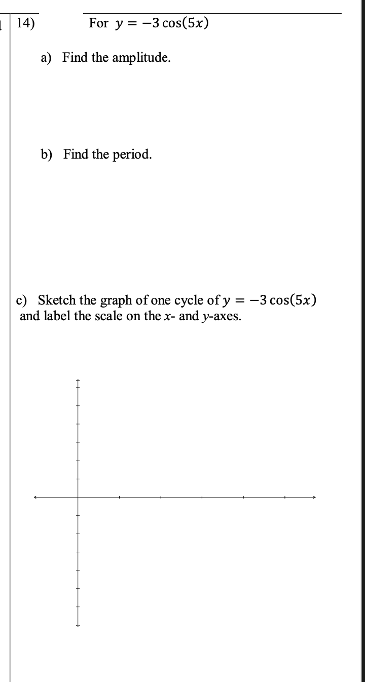 1 14)
For y = -
= -3 cos(5x)
a) Find the amplitude.
b) Find the period.
c) Sketch the graph of one cycle of y = -3 cos(5x)
and label the scale on the x- and y-axes.
