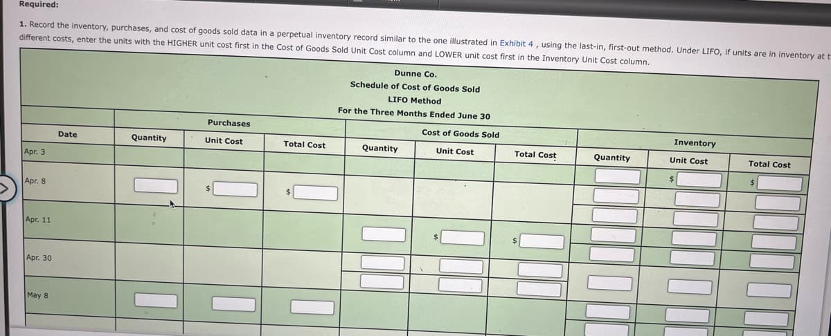 Required:
1. Record the inventory, purchases, and cost of goods sold data in a perpetual inventory record similar to the one illustrated in Exhibit 4, using the last-in, first-out method. Under LIFO, if units are in inventory at t
different costs, enter the units with the HIGHER unit cost first in the Cost of Goods Sold Unit Cost column and LOWER unit cost first in the Inventory Unit Cost column.
Dunne Co.
Schedule of Cost of Goods Sold
LIFO Method
For the Three Months Ended June 30
Purchases
Cost of Goods Sold
Inventory
Date
Quantity
Unit Cost
Total Cost
Quantity
Total Cost
Unit Cost
Quantity
Unit Cost
Total Cost
Apr. 3
| Apг. 8
$
Арг. 11
$
Apг. 30
May 8
