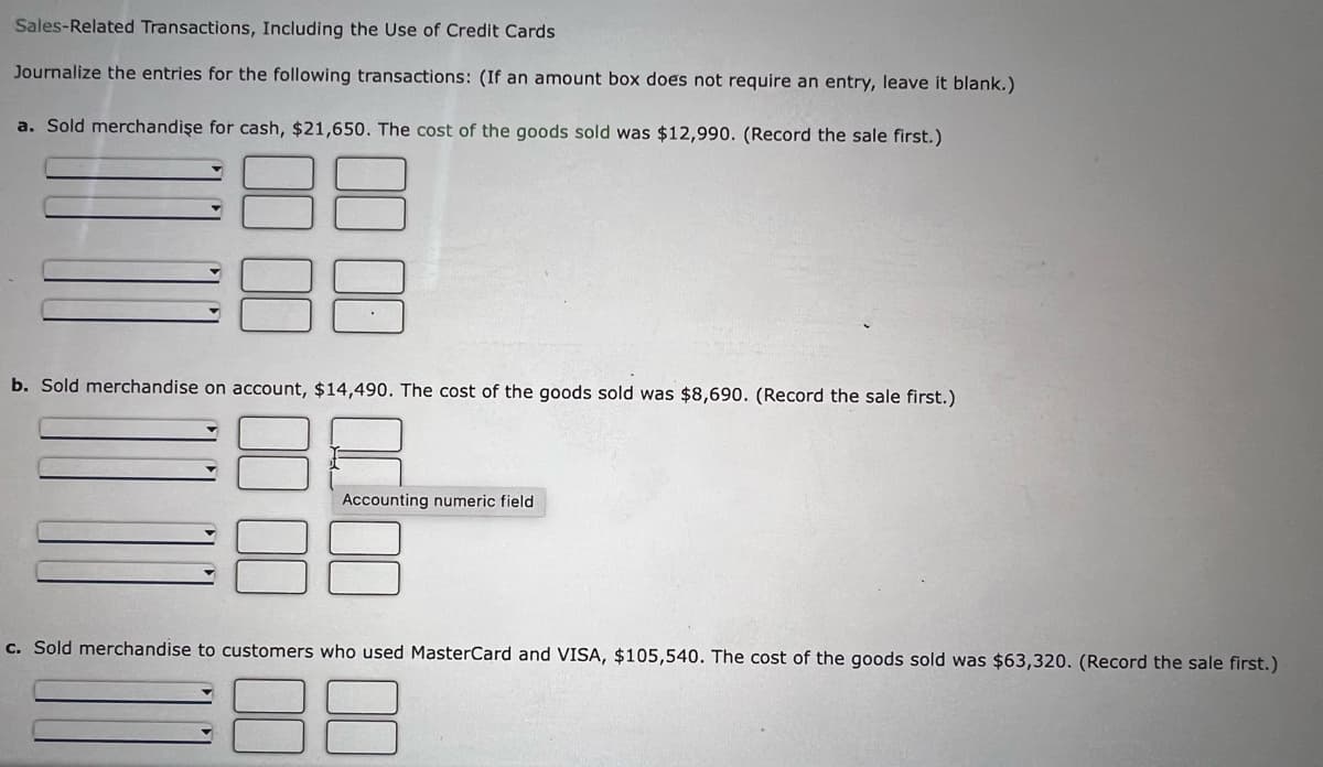 Sales-Related Transactions, Including the Use of Credit Cards
Journalize the entries for the following transactions: (If an amount box does not require an entry, leave it blank.)
a. Sold merchandişe for cash, $21,650. The cost of the goods sold was $12,990. (Record the sale first.)
b. Sold merchandise on account, $14,490. The cost of the goods sold was $8,690. (Record the sale first.)
Accounting numeric field
c. Sold merchandise to customers who used MasterCard and VISA, $105,540. The cost of the goods sold was $63,320. (Record the sale first.)
