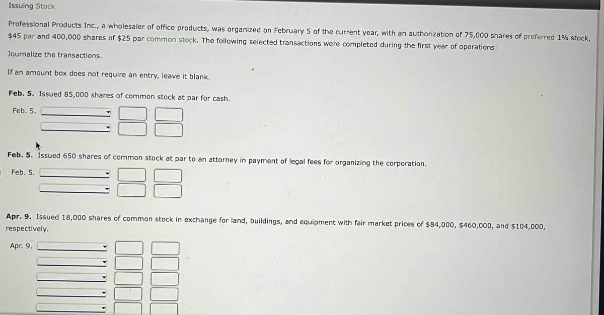 Issuing Stock
Professional Products Inc., a wholesaler of office products, was organized on February 5 of the current year, with an authorization of 75,000 shares of preferred 1% stock,
$45 par and 400,000 shares of $25 par common stock. The following selected transactions were completed during the first year of operations:
Journalize the transactions.
If an amount box does not require an entry, leave it blank.
Feb. 5. Issued 85,000 shares of common stock at par for cash.
Feb. 5.
▸
Feb. 5. Issued 650 shares of common stock at par to an attorney in payment of legal fees for organizing the corporation.
Feb. 5.
Apr. 9. Issued 18,000 shares of common stock in exchange for land, buildings, and equipment with fair market prices of $84,000, $460,000, and $104,000,
respectively.
Apr. 9.