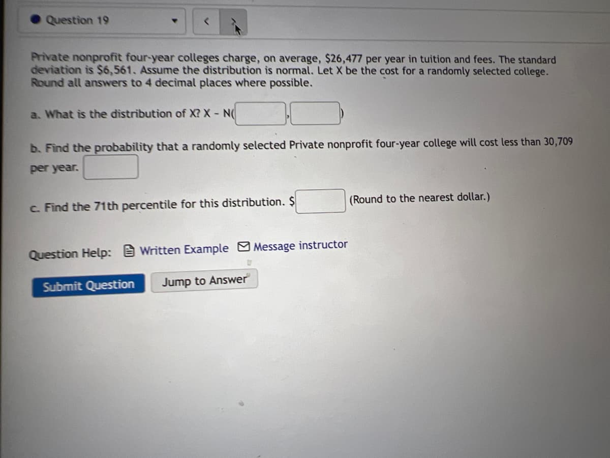 Question 19
Private nonprofit four-year colleges charge, on average, $26,477 per year in tuition and fees. The standard
deviation is $6,561. Assume the distribution is normal. Let X be the cost for a randomly selected college.
Round all answers to 4 decimal places where possible.
a. What is the distribution of X? X N(
b. Find the probability that a randomly selected Private nonprofit four-year college will cost less than 30,709
per year.
c. Find the 71th percentile for this distribution. $
(Round to the nearest dollar.)
Question Help: Written Example Message instructor
Submit Question
Jump to Answer
