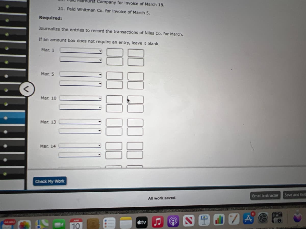 irst Company for invoice of March 18.
31, Paid Whitman Co. for Invoice of March 5.
Required:
Journalize the entries to record the transactions of Niles Co. for March.
If an amount box does not require an entry, leave it blank.
Mar. 1
Mar. 5
Mar. 10
Mar. 13
Mar. 14
Check My Work
Email Instructor
Save and Exit
All work saved.
stv
