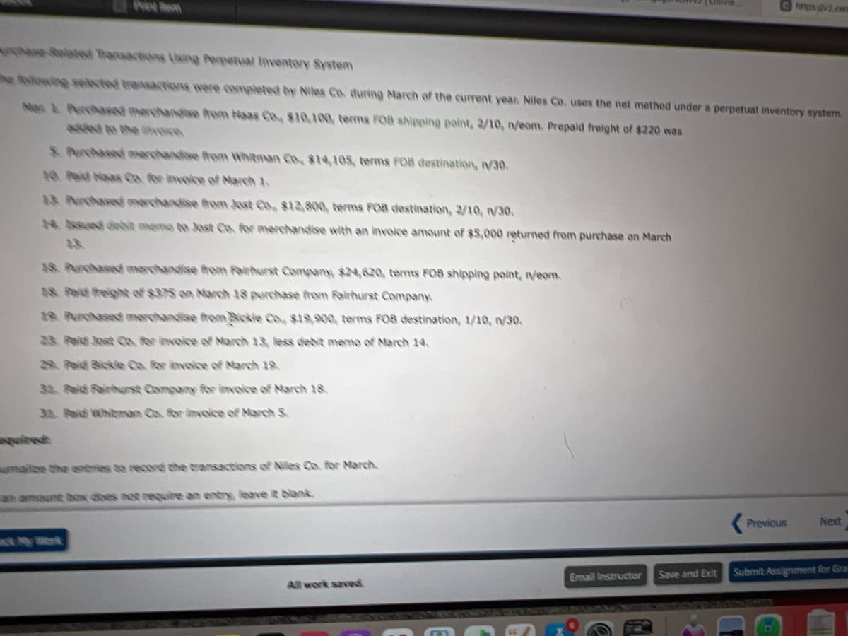 Ret lem
tps/v2.cem
Roloted Transactions (Ning Perpetual Inventery System
e folowing selected trensactions were completed by Niles Co. during March of the current yean Niles Co. uses the net method under a perpetual inventory system,
Non 1. Prchaod merchandse frem Haas Co $10,100, terms FOB shipping point, 2/10, n/eom. Prepaid freight of $220 was
aded to the eveice
& erchased erchanine rom Whitman Co, $14,105, terms POB destination, V30.
10 Peid Noas Co. for invoice of March 1.
13 Purchased merchandise from Just Co, $12 800, terms FOB destination, 2/10, /30,
N. Ased debit memo to Jost Co. for merchandise with an invoice amount of $5,000 returned from purchase on March
48 Purchased merchandise from Fairhurst Company, $24,620, terms FOB shipping point, neom.
48 Paid freigt of $375 on NMarch 18 purchase from Fairhurst Company
1 Purchased merchandise from Bickle Co., $19,900, terms FOB destination, 1/10, 1/30,
23 Peid Jost CO for invoice of March 13, less debit memo of March 14,
29. Peid Bickle Co. for invoice of Narch 19
33, Peid Fairhrst Company for invoice of March 18.
32. Pai hitman Co. for ineice of March 5
ired
malze the entries to record the transactions of Niles Co. for March,
am amount box dhes not require an entry, leave it blank
Previous
Next
Save and Exit
Submit Assignment for Gra
Email Instructor
All work saved
