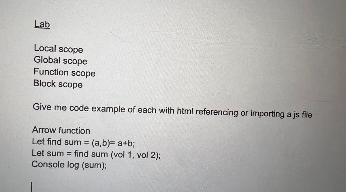 Lab
Local scope
Global scope
Function scope
Block scope
Give me code example of each with html referencing or importing a js file
Arrow function
Let find sum = (a,b)= a+b;
Let sum = find sum (vol 1, vol 2);
Console log (sum);