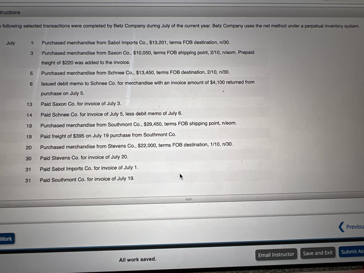 tructions
o following selected transactions were completed by Betz Company during July of the current year. Betz Company uses the net method under a perpetual inventory system.
July
1-
Purchased merchandise from Sabol Imports Co., $13,201, terms FOB destination, n/30.
Purchased merchandise from Saxon Co., $10,050, terms FOB shipping point, 2/10, n/eom. Prepaid
freight of $220 was added to the invoice.
Purchased merchandise from Schnee Co., $13,450, terms FOB destination, 2/10, n/30.
6
Issued debit memo to Schnee Co. for merchandise with an invoice amount of $4,100 returned from
purchase on July 5.
13
Paid Saxon Co. for invoice of July 3.
14
Paid Schnee Co. for invoice of July 5, less debit memo of July 6.
19
Purchased merchandise from Southmont Co., $29,450, terms FOB shipping point, n/eom.
19
Paid freight of $395 on July 19 purchase from Southmont Co.
20
Purchased merchandise from Stevens Co., $22,000, terms FOB destination, 1/10, n/30.
30
Paid Stevens Co. for invoice of July 20.
31
Paid Sabol Imports Co. for invoice of July 1.
31
Paid Southmont Co. for invoice of July 19.
Previou
Work
Save and Exit
Submit Ass
Email Instructor
All work saved.
