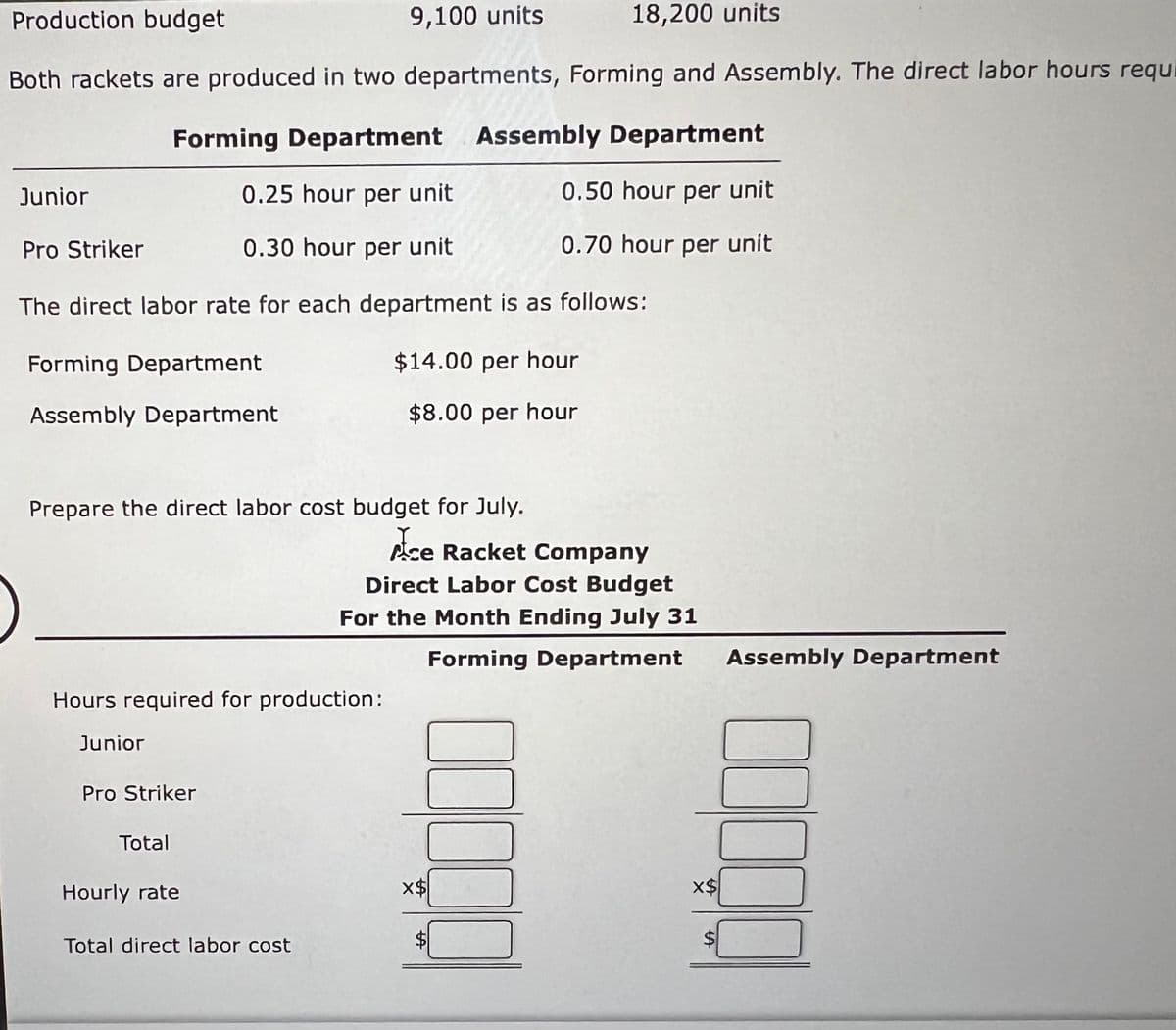 Production budget
18,200 units
Both rackets are produced in two departments, Forming and Assembly. The direct labor hours requ
Forming Department Assembly Department
Junior
0.25 hour per unit
0.50 hour per unit
Pro Striker
0.30 hour per unit
0.70 hour per unit
The direct labor rate for each department is as follows:
$14.00 per hour
$8.00 per hour
Forming Department
Assembly Department
Prepare the direct labor cost budget for July.
Y
Ace Racket Company
Hours required for production:
Junior
Pro Striker
Total
9,100 units
Hourly rate
Total direct labor cost
Direct Labor Cost Budget
For the Month Ending July 31
Forming Department
00000
X$
x$
SA
Assembly Department