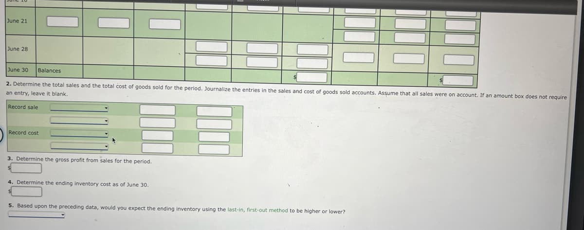 June 21
June 28
June 30
Balances
2. Determine the total sales and the total cost of goods sold for the period, Journalize the entries in the sales and cost of goods sold accounts, Assume that all sales were on account. If an amount box does not require
an entry, leave it blank.
Record sale
Record cost
3. Determine the gross profit from sales for the period.
4. Determine the ending inventory cost as of June 30.
5. Based upon the preceding data, would you expect the ending inventory using the last-in, first-out method to be higher or lower?
