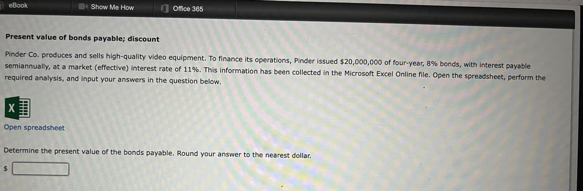 eBook
X
Open spreadsheet
Show Me How
Present value of bonds payable; discount
Pinder Co. produces and sells high-quality video equipment. To finance its operations, Pinder issued $20,000,000 of four-year, 8% bonds, with interest payable
semiannually, at a market (effective) interest rate of 11%. This information has been collected in the Microsoft Excel Online file. Open the spreadsheet, perform the
required analysis, and input your answers in the question below.
$
Office 365
Determine the present value of the bonds payable. Round your answer to the nearest dollar.