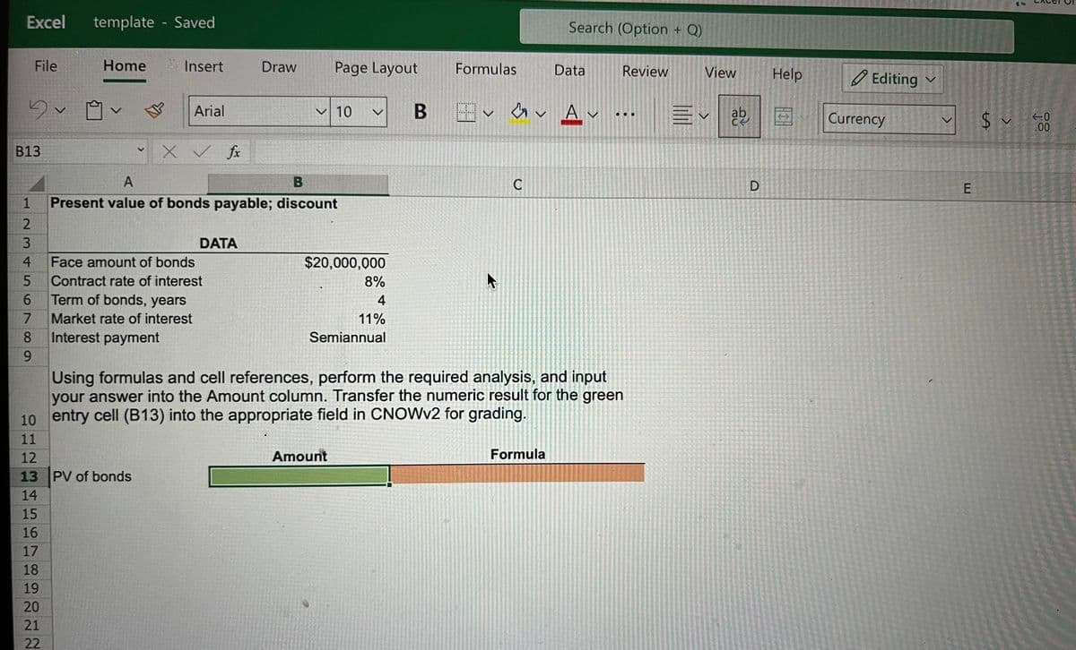 Excel template - Saved
5v
File
B13
234
5
6
7
8
9
Home
v
16
17
18
19
20
21
22
✓
Insert
10
11
12
13 PV of bonds
14
15
Arial
X ✓ fx
A
B
1 Present value of bonds payable; discount
DATA
Face amount of bonds
Contract rate of interest
Term of bonds, years
Market rate of interest
Interest payment
Draw
Page Layout
10 v
$20,000,000
8%
4
11%
Semiannual
Amount
Formulas
k
C
Search (Option + Q)
B H✓ ✓ Av ..
...
Data
Using formulas and cell references, perform the required analysis, and input
your answer into the Amount column. Transfer the numeric result for the green
entry cell (B13) into the appropriate field in CNOWv2 for grading.
Formula
CHERY
Review
View
Evab
D
Help
Editing
Currency
E
$ ✓
-0
.00