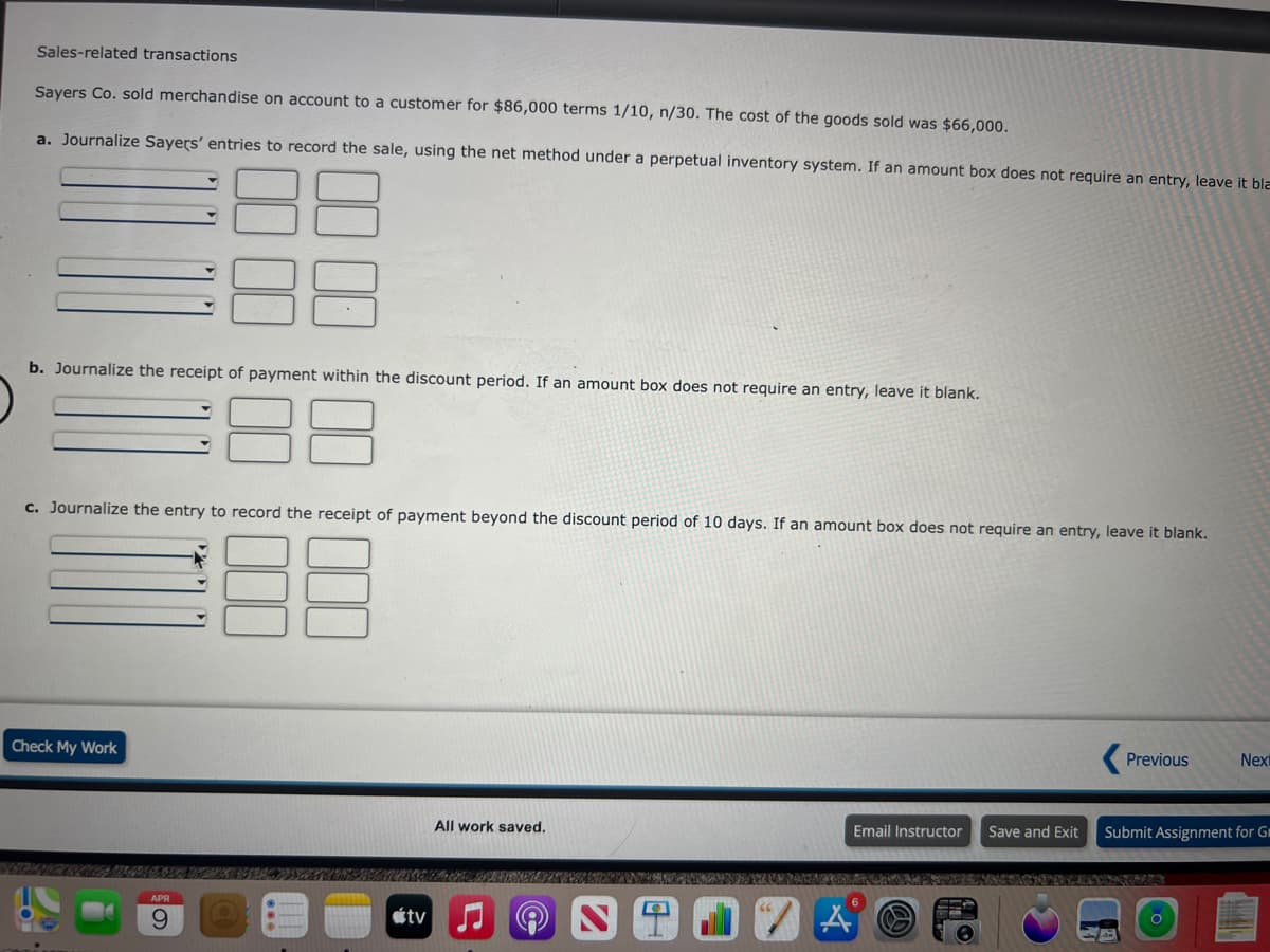 Sales-related transactions
Sayers Co. sold merchandise on account to a customer for $86,000 terms 1/10, n/30. The cost of the goods sold was $66,000.
a. Journalize Sayers' entries to record the sale, using the net method under a perpetual inventory system. If an amount box does not require an entry, leave it bla
b. Journalize the receipt of payment within the discount period. If an amount box does not require an entry, leave it blank.
c. Journalize the entry to record the receipt of payment beyond the discount period of 10 days. If an amount box does not require an entry, leave it blank.
Previous
Next
Check My Work
All work saved.
Email Instructor
Save and Exit
Submit Assignment for Gr
APR
étv
