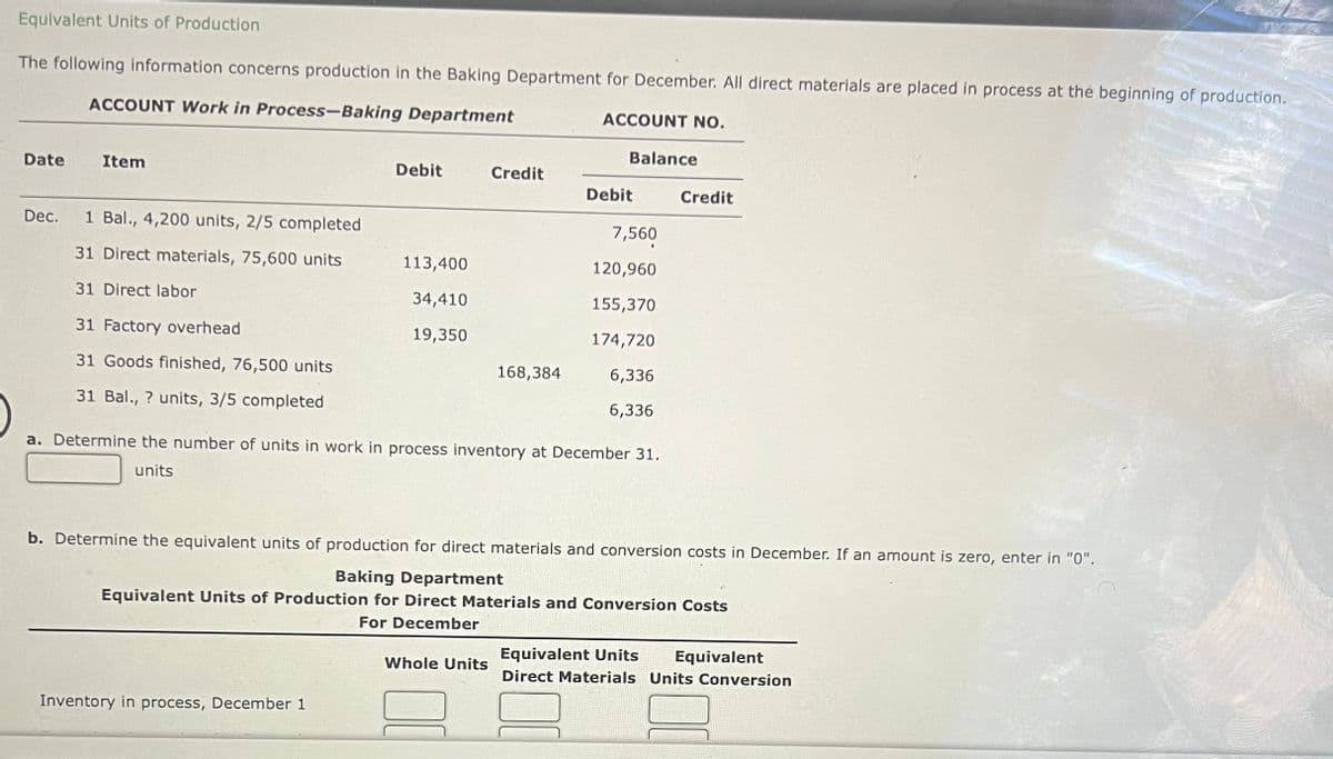 Equivalent Units of Production
The following information concerns production in the Baking Department for December. All direct materials are placed in process at the beginning of production.
ACCOUNT Work in Process-Baking Department
Date
Item
Dec. 1 Bal., 4,200 units, 2/5 completed
31 Direct materials, 75,600 units
31 Direct labor
31 Factory overhead
31 Goods finished, 76,500 units
31 Bal., ? units, 3/5 completed
Debit
113,400
34,410
19,350
Inventory in process, December 1
Credit
168,384
Whole Units
ACCOUNT NO.
Balance
Debit
a. Determine the number of units in work in process inventory at December 31.
units
7,560
120,960
155,370
174,720
6,336
6,336
b. Determine the equivalent units of production for direct materials and conversion costs in December. If an amount is zero, enter in "0".
Baking Department
Equivalent Units of Production for Direct Materials and Conversion Costs
For December
Credit
Equivalent Units Equivalent
Direct Materials Units Conversion