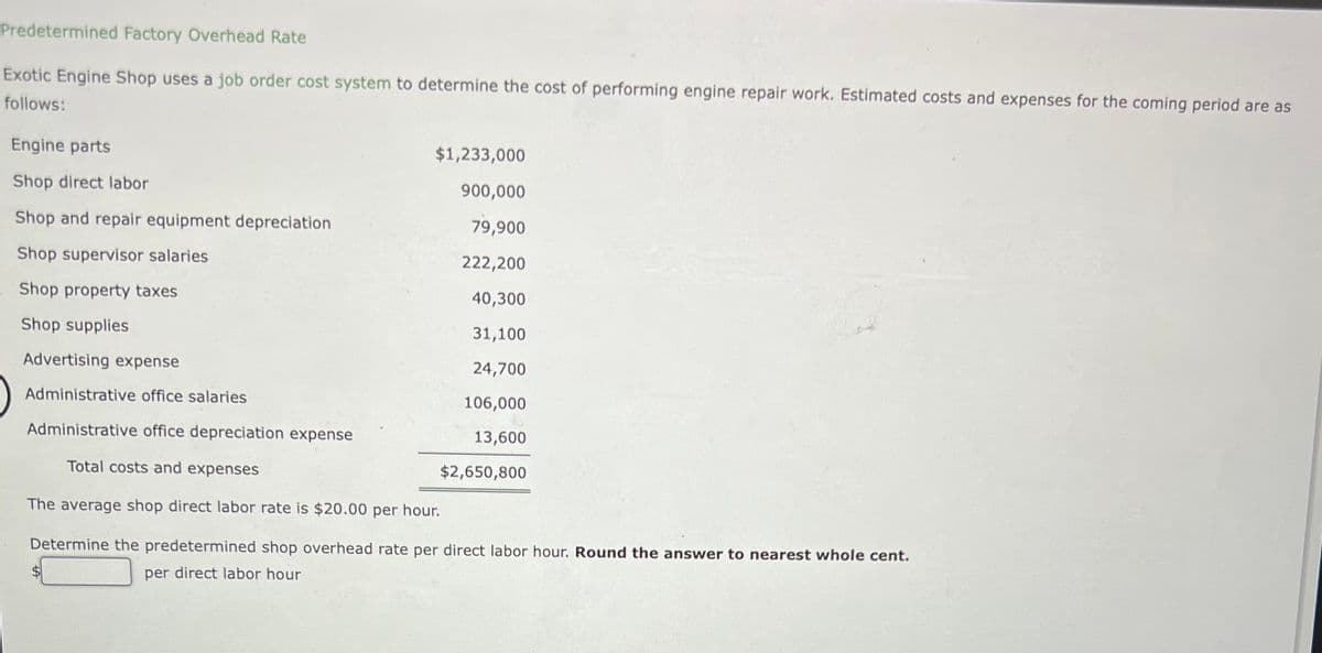 Predetermined Factory Overhead Rate
Exotic Engine Shop uses a job order cost system to determine the cost of performing engine repair work. Estimated costs and expenses for the coming period are as
follows:
Engine parts
Shop direct labor
Shop and repair equipment depreciation
Shop supervisor salaries
Shop property taxes
Shop supplies
$1,233,000
900,000
79,900
222,200
40,300
31,100
24,700
106,000
13,600
Advertising expense
Administrative office salaries
Administrative office depreciation expense
Total costs and expenses
The average shop direct labor rate is $20.00 per hour.
Determine the predetermined shop overhead rate per direct labor hour. Round the answer to nearest whole cent.
per direct labor hour
$2,650,800