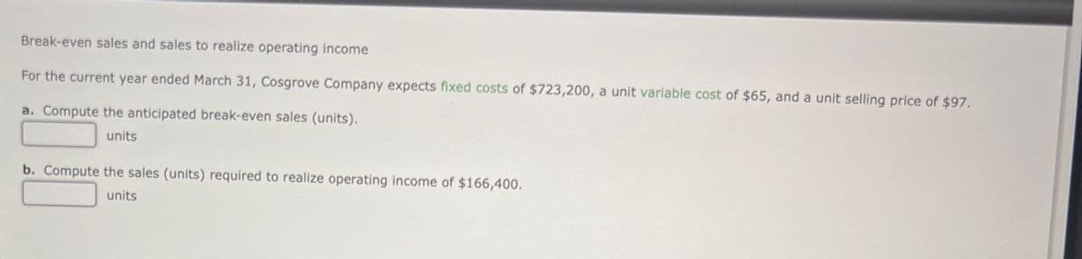 Break-even sales and sales to realize operating income
For the current year ended March 31, Cosgrove Company expects fixed costs of $723,200, a unit variable cost of $65, and a unit selling price of $97.
a. Compute the anticipated break-even sales (units).
units
b. Compute the sales (units) required to realize operating income of $166,400.
units