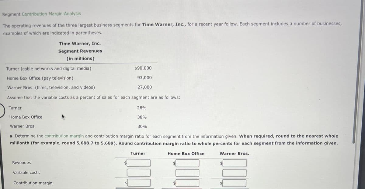 Segment Contribution Margin Analysis
The operating revenues of the three largest business segments for Time Warner, Inc., for a recent year follow. Each segment includes a number of businesses,
examples of which are indicated in parentheses.
Turner (cable networks and digital media)
Home Box Office (pay television)
Warner Bros. (films, television, and videos)
Assume that the variable costs as a percent of sales for each segment are as follows:
Turner
Home Box Office
Warner Bros.
Revenues
Time Warner, Inc.
Segment Revenues
(in millions)
38%
30%
a. Determine the contribution margin and contribution margin ratio for each segment from the information given. When required, round to the nearest whole
millionth (for example, round 5,688.7 to 5,689). Round contribution margin ratio to whole percents for each segment from the information given.
Variable costs
Contribution margin
$90,000
93,000
27,000
A
28%
Turner
Home Box Office
Warner Bros.
LA
000